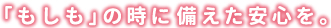 「もしも」の時に備えた安心を。